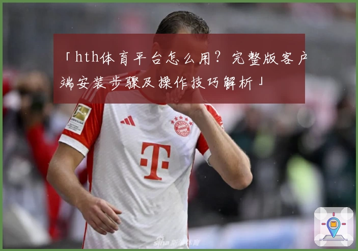 「hth体育平台怎么用？完整版客户端安装步骤及操作技巧解析」