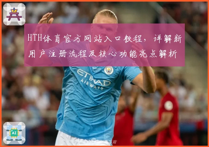 HTH体育官方网站入口教程，详解新用户注册流程及核心功能亮点解析