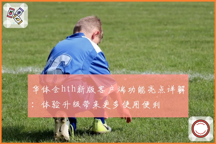 华体会hth新版客户端功能亮点详解：体验升级带来更多使用便利